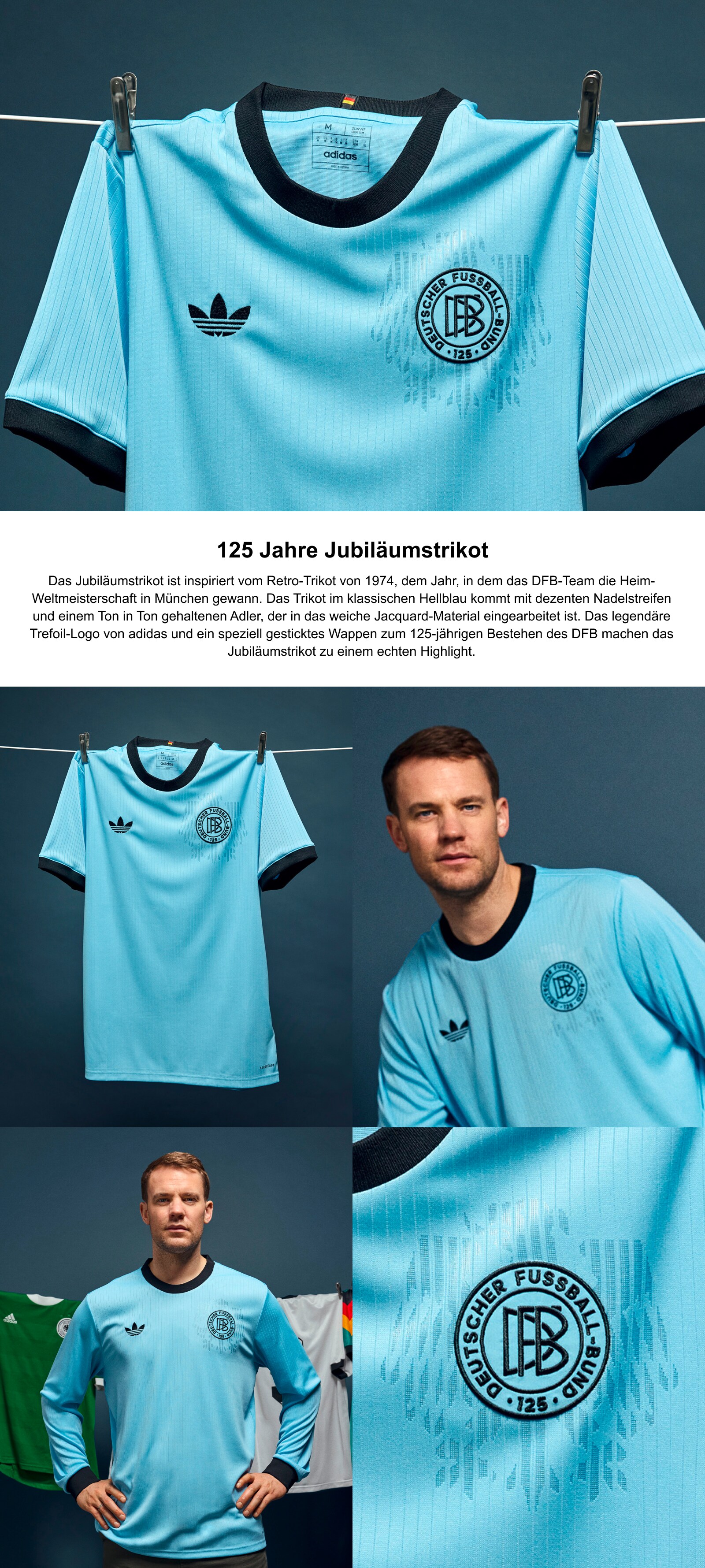 125 Jahre JubiläumstrikotDas Jubiläumstrikot ist inspiriert vom Retro-Trikot von 1974, dem Jahr, in dem das DFB-Team die Heim-Weltmeisterschaft in München gewann. Das Trikot im klassischen Hellblau kommt mit dezenten Nadelstreifen und einem Ton in Ton gehaltenen Adler, der in das weiche Jacquard-Material eingearbeitet ist. Das legendäre Trefoil-Logo von adidas und ein speziell gesticktes Wappen zum 125-jährigen Bestehen des DFB machen das Jubiläumstrikot zu einem echten Highlight.